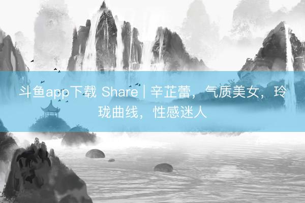 斗鱼app下载 Share | 辛芷蕾，气质美女，玲珑曲线，性感迷人