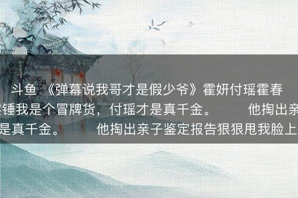 斗鱼 《弹幕说我哥才是假少爷》霍妍付瑶霍春 　 我哥除夕夜打假，实锤我是个冒牌货，付瑶才是真千金。 　　他掏出亲子鉴定报告狠狠甩我脸上: