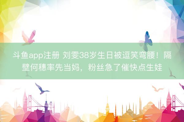 斗鱼app注册 刘雯38岁生日被逗笑弯腰！隔壁何穗率先当妈，粉丝急了催快点生娃