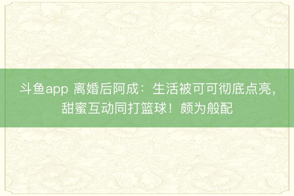 斗鱼app 离婚后阿成：生活被可可彻底点亮，甜蜜互动同打篮球！颇为般配