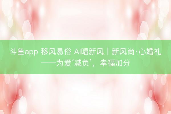 斗鱼app 移风易俗 AI唱新风｜新风尚·心婚礼——为爱‘减负’，幸福加分