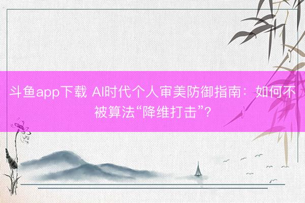 斗鱼app下载 AI时代个人审美防御指南：如何不被算法“降维打击”？