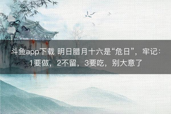 斗鱼app下载 明日腊月十六是“危日”，牢记：1要做，2不留，3要吃，别大意了