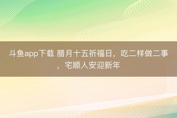 斗鱼app下载 腊月十五祈福日，吃二样做二事，宅顺人安迎新年