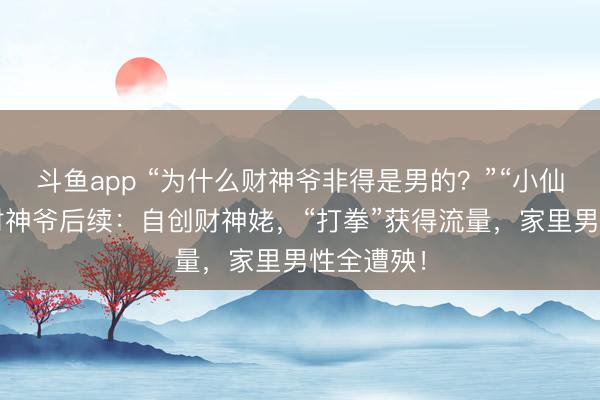 斗鱼app “为什么财神爷非得是男的？”“小仙女”嫌弃财神爷后续：自创财神姥，“打拳”获得流量，家里男性全遭殃！