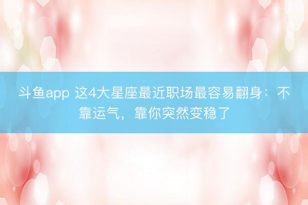 斗鱼app 这4大星座最近职场最容易翻身：不靠运气，靠你突然变稳了
