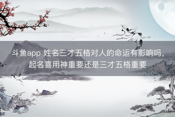 斗鱼app 姓名三才五格对人的命运有影响吗，起名喜用神重要还是三才五格重要