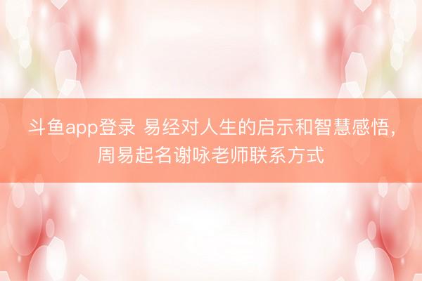 斗鱼app登录 易经对人生的启示和智慧感悟，周易起名谢咏老师联系方式