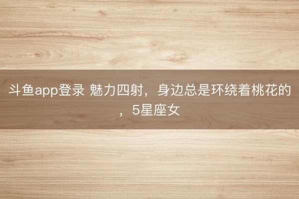 斗鱼app登录 魅力四射，身边总是环绕着桃花的，5星座女