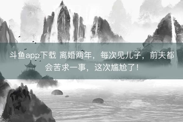斗鱼app下载 离婚两年，每次见儿子，前夫都会苦求一事，这次尴尬了！