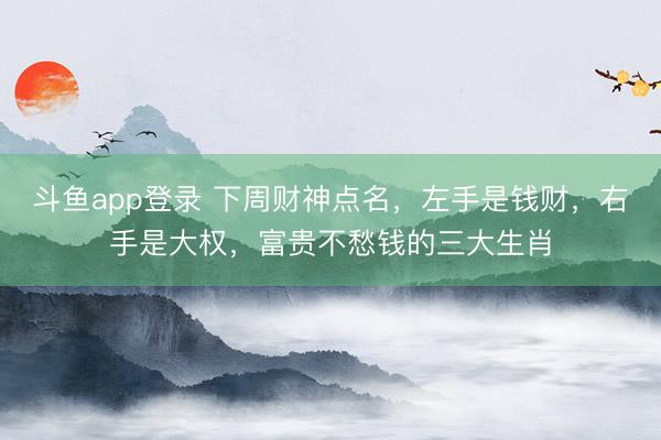 斗鱼app登录 下周财神点名，左手是钱财，右手是大权，富贵不愁钱的三大生肖