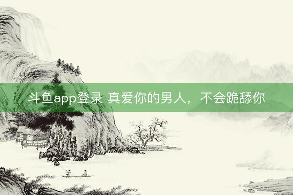 斗鱼app登录 真爱你的男人，不会跪舔你