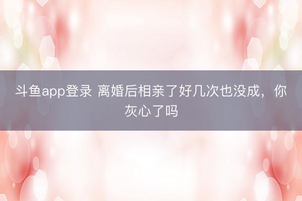 斗鱼app登录 离婚后相亲了好几次也没成，你灰心了吗