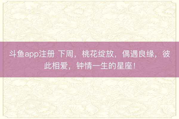 斗鱼app注册 下周，桃花绽放，偶遇良缘，彼此相爱，钟情一生的星座！