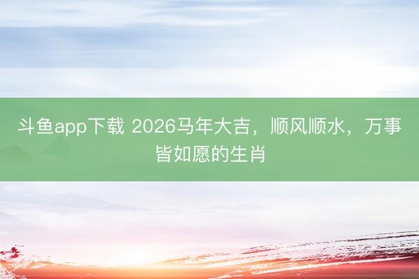 斗鱼app下载 2026马年大吉，顺风顺水，万事皆如愿的生肖