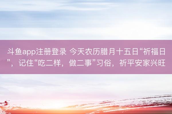 斗鱼app注册登录 今天农历腊月十五日“祈福日”，记住“吃二样，做二事”习俗，祈平安家兴旺