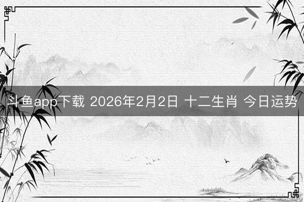 斗鱼app下载 2026年2月2日 十二生肖 今日运势