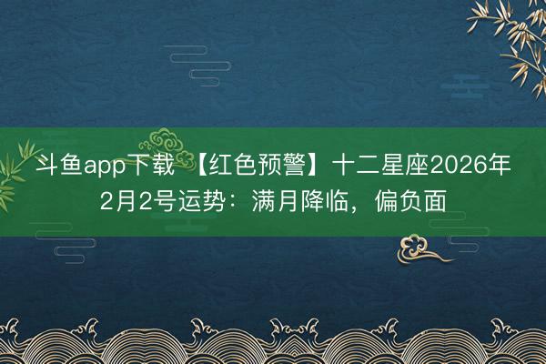 斗鱼app下载 【红色预警】十二星座2026年2月2号运势：满月降临，偏负面