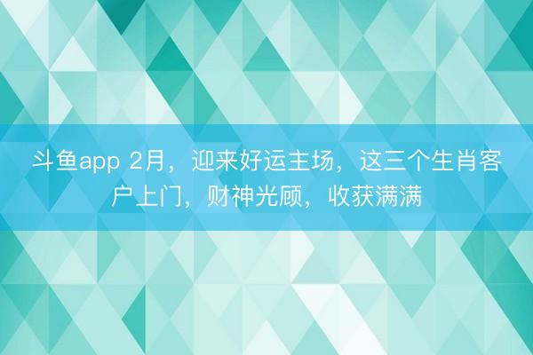 斗鱼app 2月，迎来好运主场，这三个生肖客户上门，财神光顾，收获满满