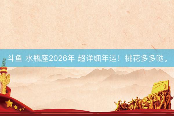 斗鱼 水瓶座2026年 超详细年运！桃花多多哒。