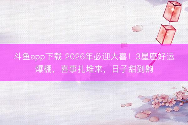 斗鱼app下载 2026年必迎大喜！3星座好运爆棚，喜事扎堆来，日子甜到齁