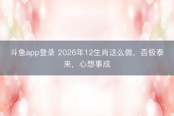斗鱼app登录 2026年12生肖这么做，否极泰来，心想事成