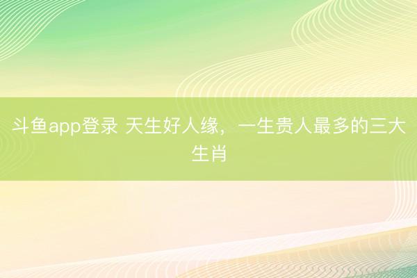斗鱼app登录 天生好人缘，一生贵人最多的三大生肖