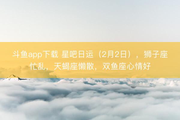 斗鱼app下载 星吧日运（2月2日），狮子座忙乱，天蝎座懒散，双鱼座心情好