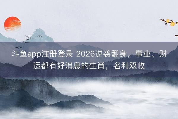 斗鱼app注册登录 2026逆袭翻身，事业、财运都有好消息的生肖，名利双收