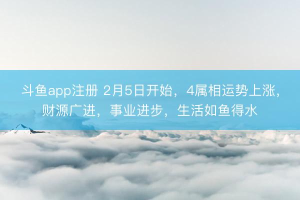 斗鱼app注册 2月5日开始，4属相运势上涨，财源广进，事业进步，生活如鱼得水