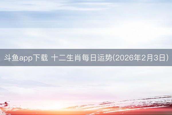 斗鱼app下载 十二生肖每日运势(2026年2月3日)