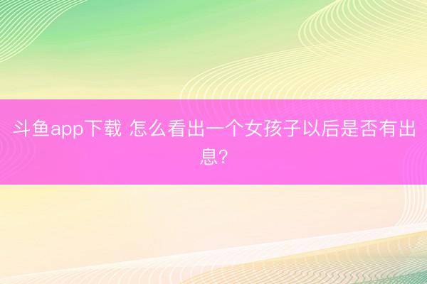 斗鱼app下载 怎么看出一个女孩子以后是否有出息？