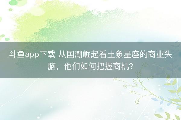 斗鱼app下载 从国潮崛起看土象星座的商业头脑，他们如何把握商机？