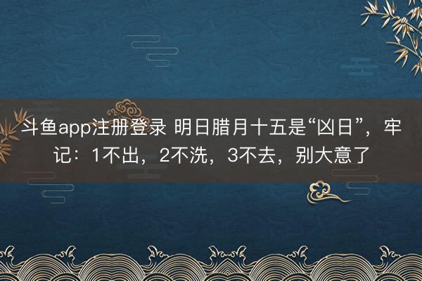 斗鱼app注册登录 明日腊月十五是“凶日”，牢记：1不出，2不洗，3不去，别大意了