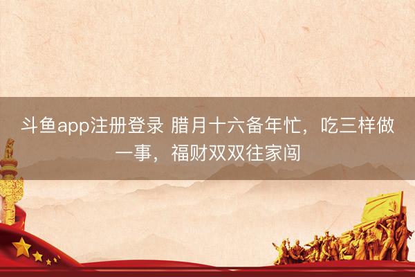 斗鱼app注册登录 腊月十六备年忙，吃三样做一事，福财双双往家闯