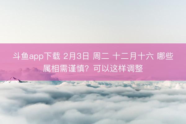 斗鱼app下载 2月3日 周二 十二月十六 哪些属相需谨慎？可以这样调整