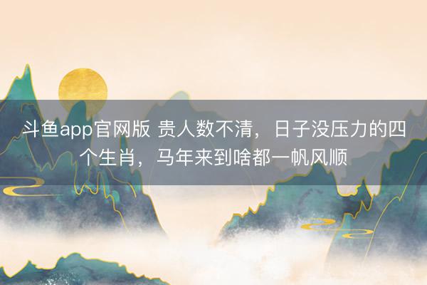 斗鱼app官网版 贵人数不清，日子没压力的四个生肖，马年来到啥都一帆风顺