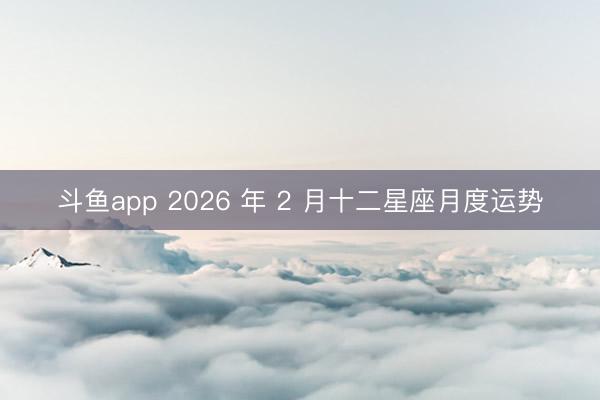 斗鱼app 2026 年 2 月十二星座月度运势