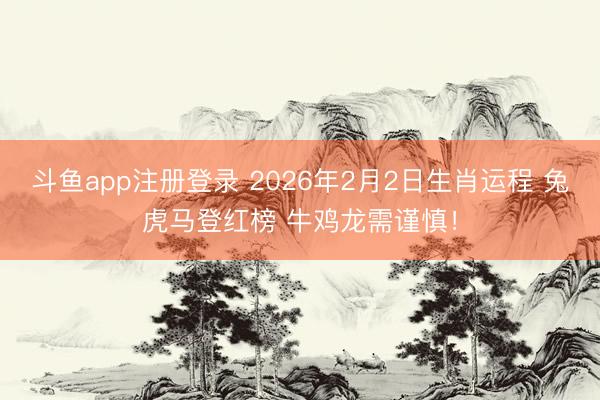 斗鱼app注册登录 2026年2月2日生肖运程 兔虎马登红榜 牛鸡龙需谨慎！