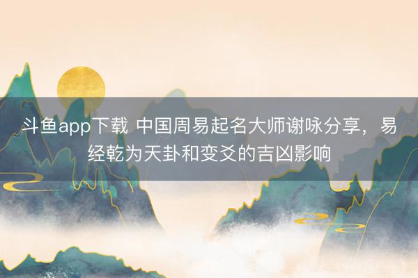斗鱼app下载 中国周易起名大师谢咏分享，易经乾为天卦和变爻的吉凶影响