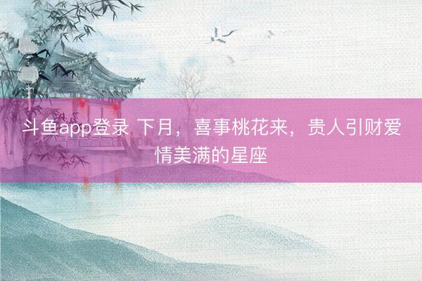 斗鱼app登录 下月，喜事桃花来，贵人引财爱情美满的星座