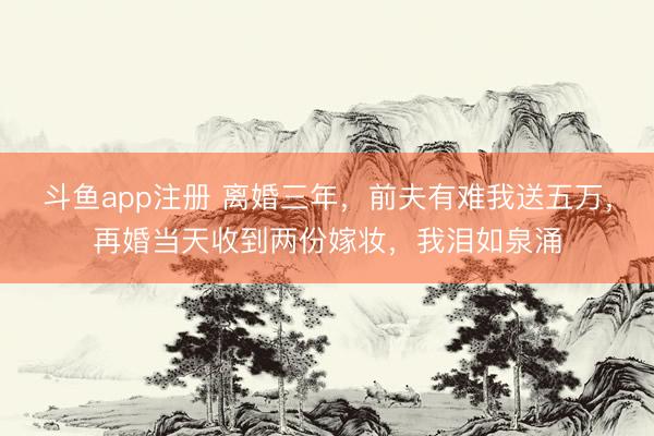 斗鱼app注册 离婚三年，前夫有难我送五万，再婚当天收到两份嫁妆，我泪如泉涌