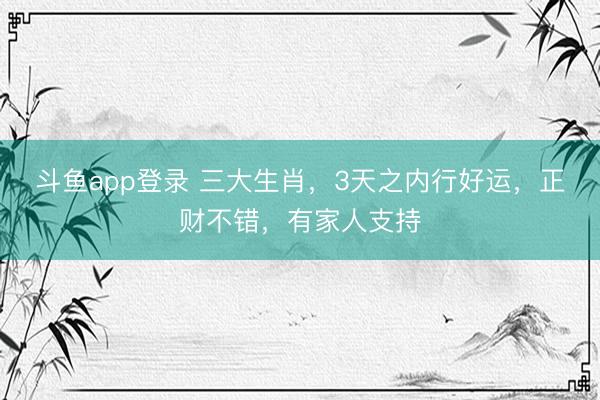 斗鱼app登录 三大生肖，3天之内行好运，正财不错，有家人支持
