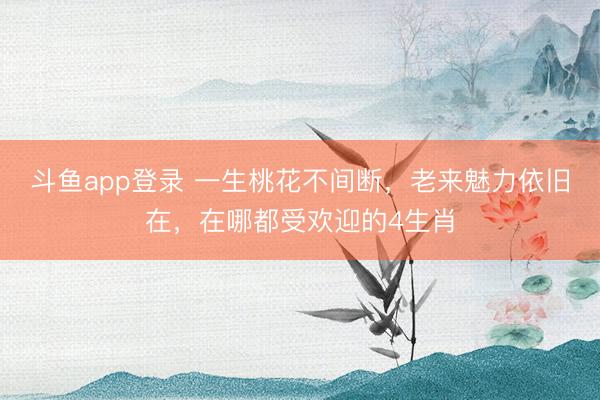 斗鱼app登录 一生桃花不间断，老来魅力依旧在，在哪都受欢迎的4生肖
