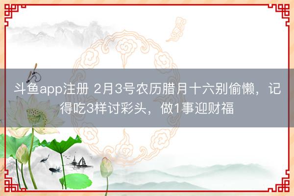 斗鱼app注册 2月3号农历腊月十六别偷懒，记得吃3样讨彩头，做1事迎财福