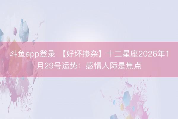 斗鱼app登录 【好坏掺杂】十二星座2026年1月29号运势：感情人际是焦点