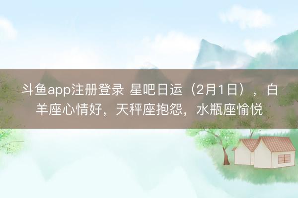 斗鱼app注册登录 星吧日运（2月1日），白羊座心情好，天秤座抱怨，水瓶座愉悦