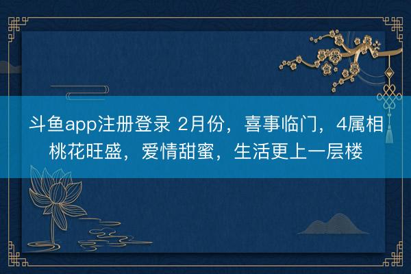 斗鱼app注册登录 2月份，喜事临门，4属相桃花旺盛，爱情甜蜜，生活更上一层楼
