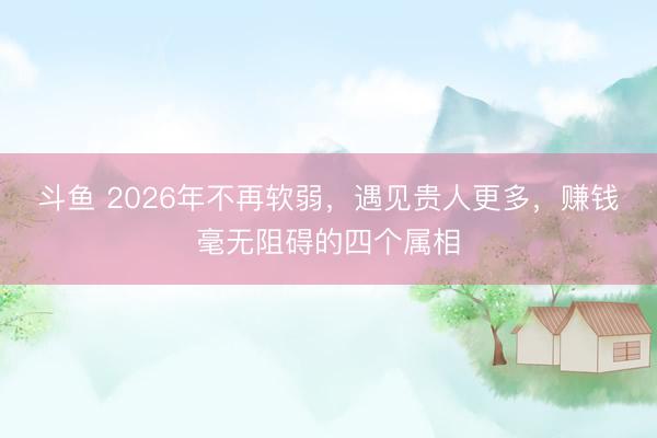 斗鱼 2026年不再软弱，遇见贵人更多，赚钱毫无阻碍的四个属相
