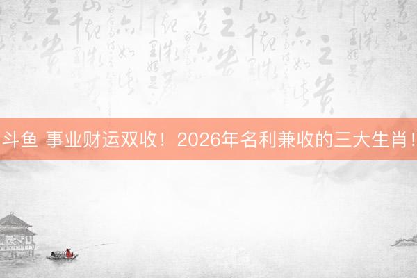 斗鱼 事业财运双收！2026年名利兼收的三大生肖！